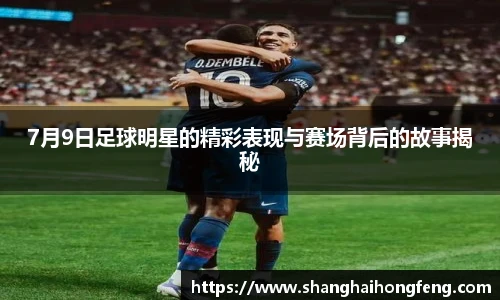 7月9日足球明星的精彩表现与赛场背后的故事揭秘
